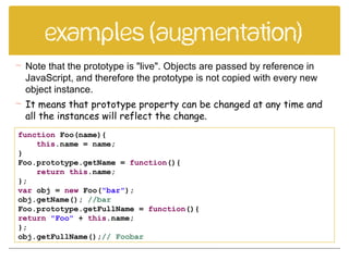 Examples (augmentation)
function Foo(name){
this.name = name;
}
Foo.prototype.getName = function(){
return this.name;
};
var obj = new Foo("bar");
obj.getName(); //bar
Foo.prototype.getFullName = function(){
return "Foo" + this.name;
};
obj.getFullName();// Foobar
 Note that the prototype is "live". Objects are passed by reference in
JavaScript, and therefore the prototype is not copied with every new
object instance.
 It means that prototype property can be changed at any time and
all the instances will reflect the change.
 