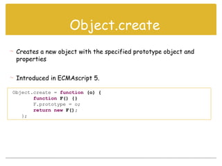 Object.create = function (o) {
function F() {}
F.prototype = o;
return new F();
};
 Creates a new object with the specified prototype object and
properties
 Introduced in ECMAscript 5.
Object.create
 