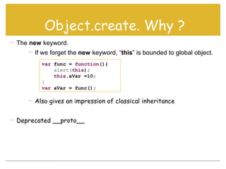 var func = function(){
alert(this);
this.aVar =10;
}
var aVar = func();
 The new keyword.
 If we forget the new keyword, “this” is bounded to global object.
 Also gives an impression of classical inheritance
 Deprecated __proto__
Object.create. Why ?
 