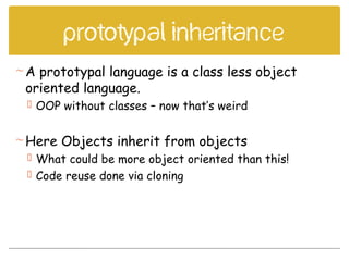 Prototypal inheritance
A prototypal language is a class less object
oriented language.
 OOP without classes – now that’s weird
Here Objects inherit from objects
 What could be more object oriented than this!
 Code reuse done via cloning
 