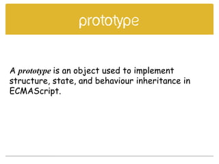 prototype
A prototype is an object used to implement
structure, state, and behaviour inheritance in
ECMAScript.
 