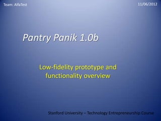 Team: AlfaTest                                                    11/06/2012




           Pantry Panik 1.0b

                 Low-fidelity prototype and
                   functionality overview




                   Stanford University – Technology Entrepreneurship Course
 