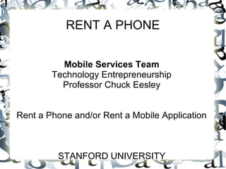 RENT A PHONE


          Mobile Services Team
        Technology Entrepreneurship
          Professor Chuck Eesley


Rent a Phone and/or Rent a Mobile Application



         STANFORD UNIVERSITY
 