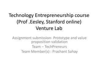 Technology Entrepreneurship course
   (Prof .Eesley, Stanford online)
            Venture Lab
 Assignment submission- Prototype and value
           proposition validation
           Team – TechPreneurs
      Team Member(s) : Prashant Sahay
 