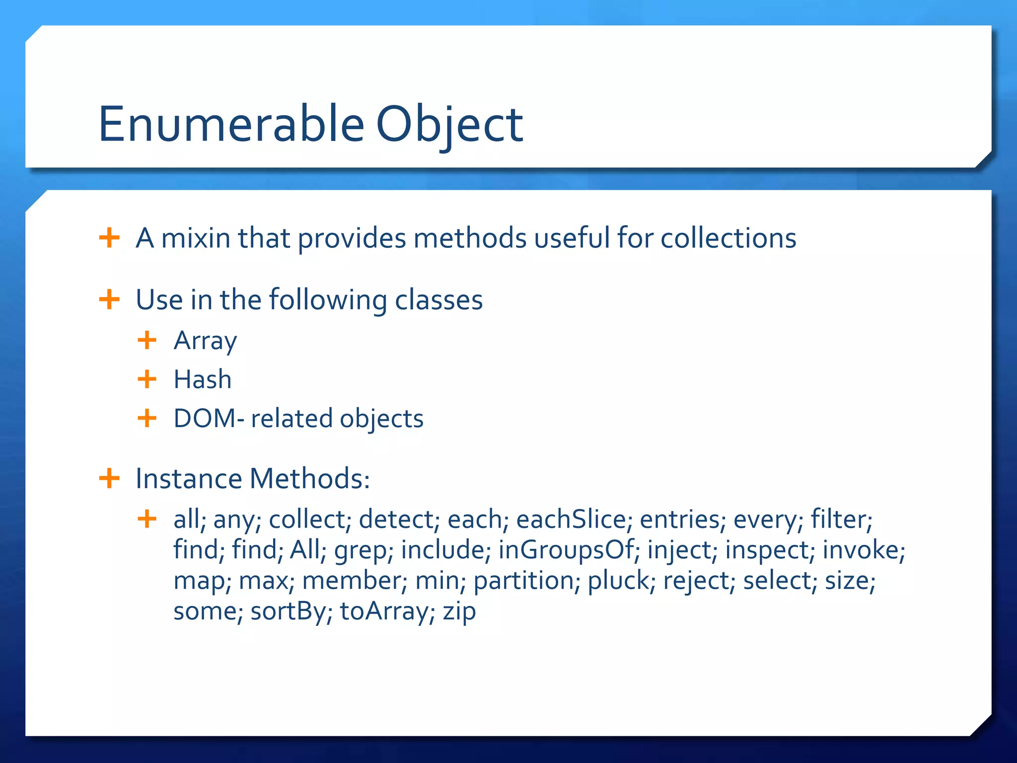 Enumerable Object
 A mixin that provides methods useful for collections
 Use in the following classes
 Array
 Hash
 DOM- related objects
 Instance Methods:
 all; any; collect; detect; each; eachSlice; entries; every; filter;
find; find;All; grep; include; inGroupsOf; inject; inspect; invoke;
map; max; member; min; partition; pluck; reject; select; size;
some; sortBy; toArray; zip
 