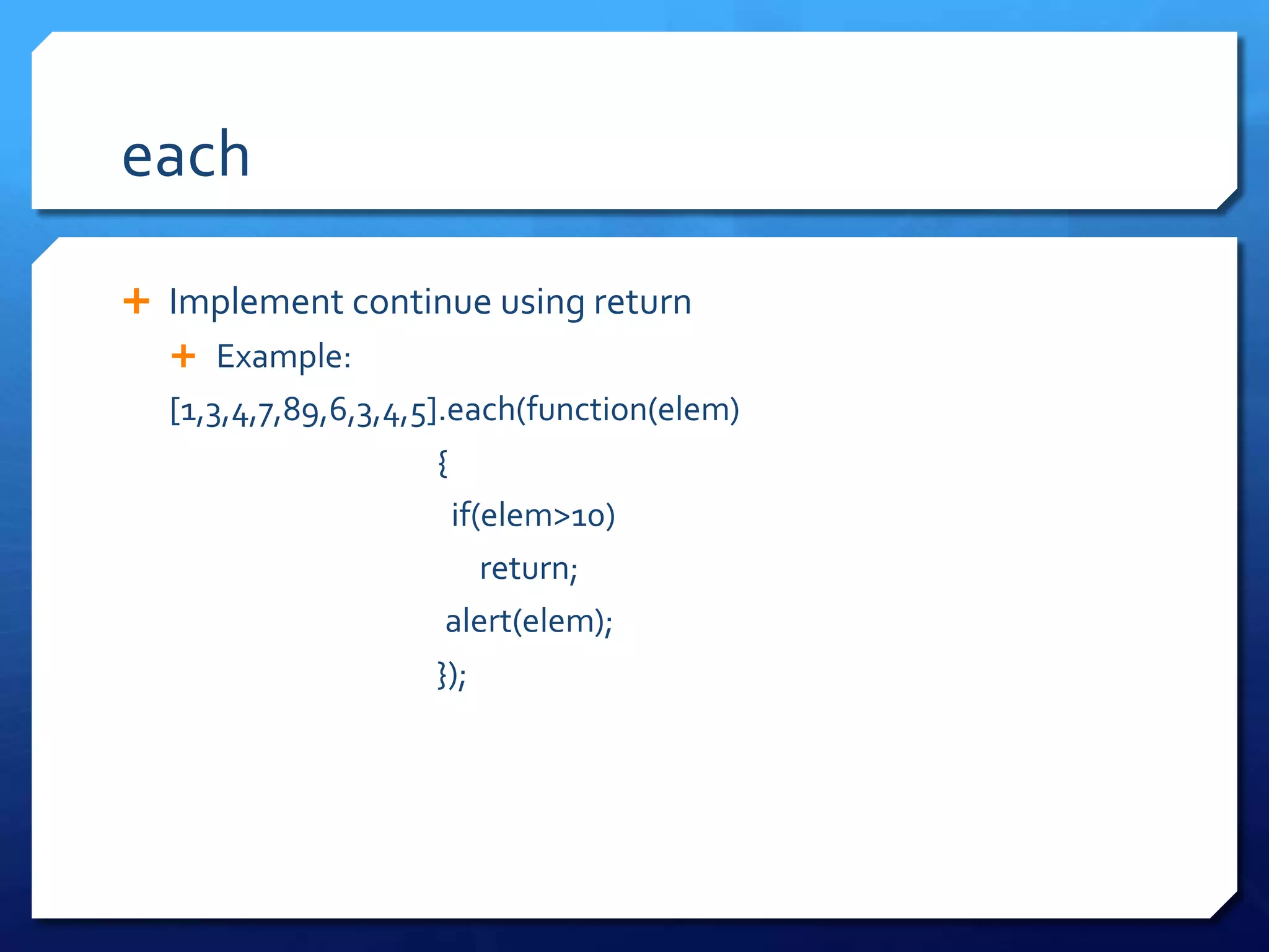 each
 Implement continue using return
 Example:
[1,3,4,7,89,6,3,4,5].each(function(elem)
{
if(elem>10)
return;
alert(elem);
});
 