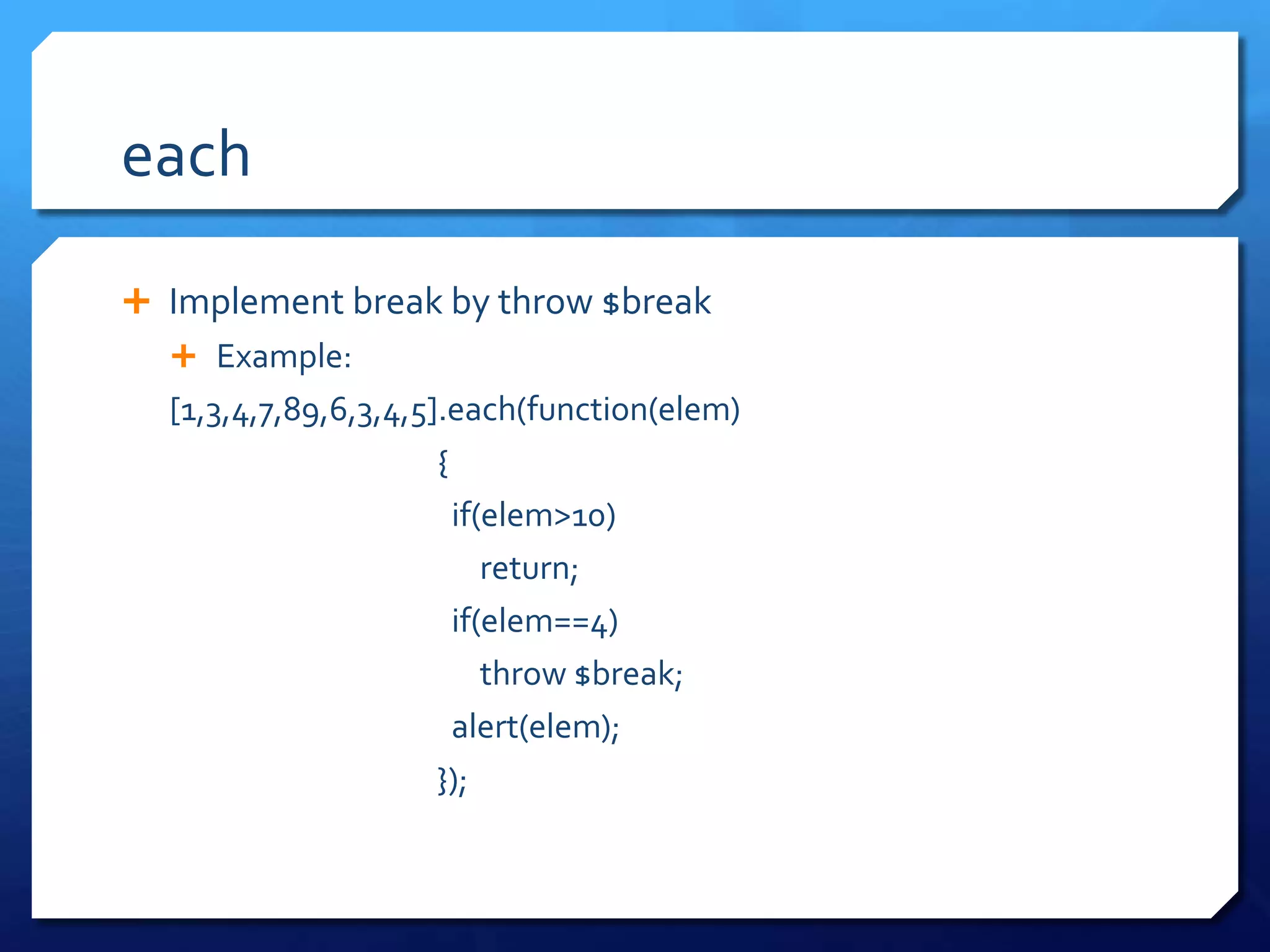 each
 Implement break by throw $break
 Example:
[1,3,4,7,89,6,3,4,5].each(function(elem)
{
if(elem>10)
return;
if(elem==4)
throw $break;
alert(elem);
});
 