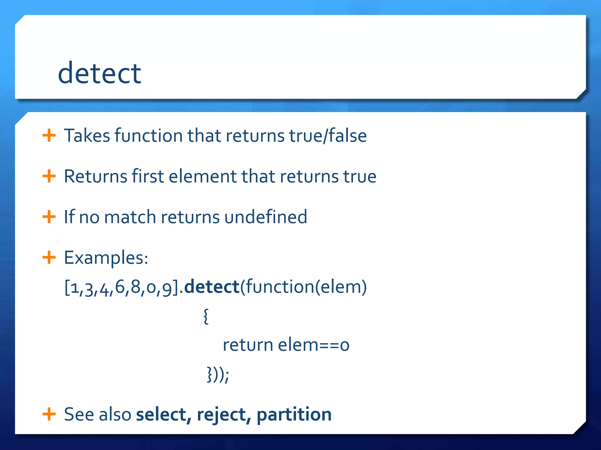 detect
 Takes function that returns true/false
 Returns first element that returns true
 If no match returns undefined
 Examples:
[1,3,4,6,8,0,9].detect(function(elem)
{
return elem==0
}));
 See also select, reject, partition
 
