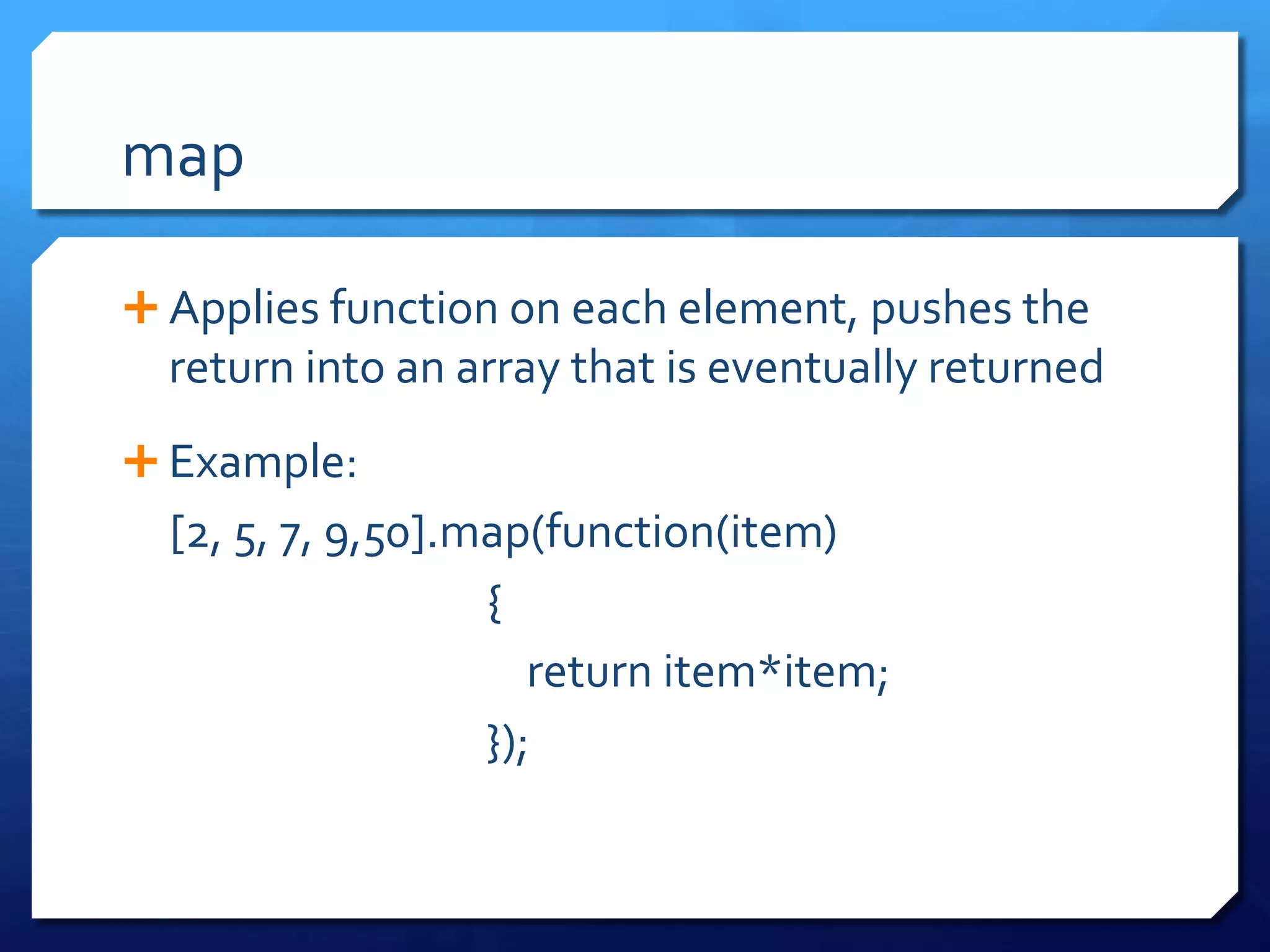 map
 Applies function on each element, pushes the
return into an array that is eventually returned
 Example:
[2, 5, 7, 9,50].map(function(item)
{
return item*item;
});
 