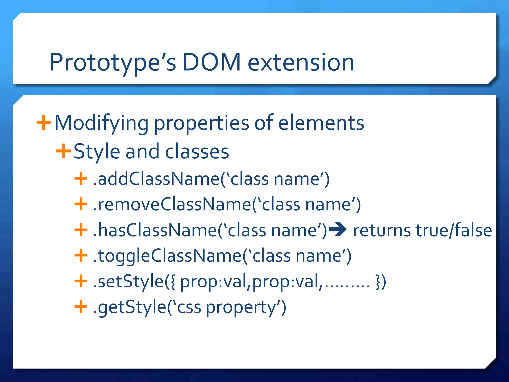 Prototype’s DOM extension
Modifying properties of elements
Style and classes
 .addClassName(‘class name’)
 .removeClassName(‘class name’)
 .hasClassName(‘class name’) returns true/false
 .toggleClassName(‘class name’)
 .setStyle({ prop:val,prop:val,……… })
 .getStyle(‘css property’)
 