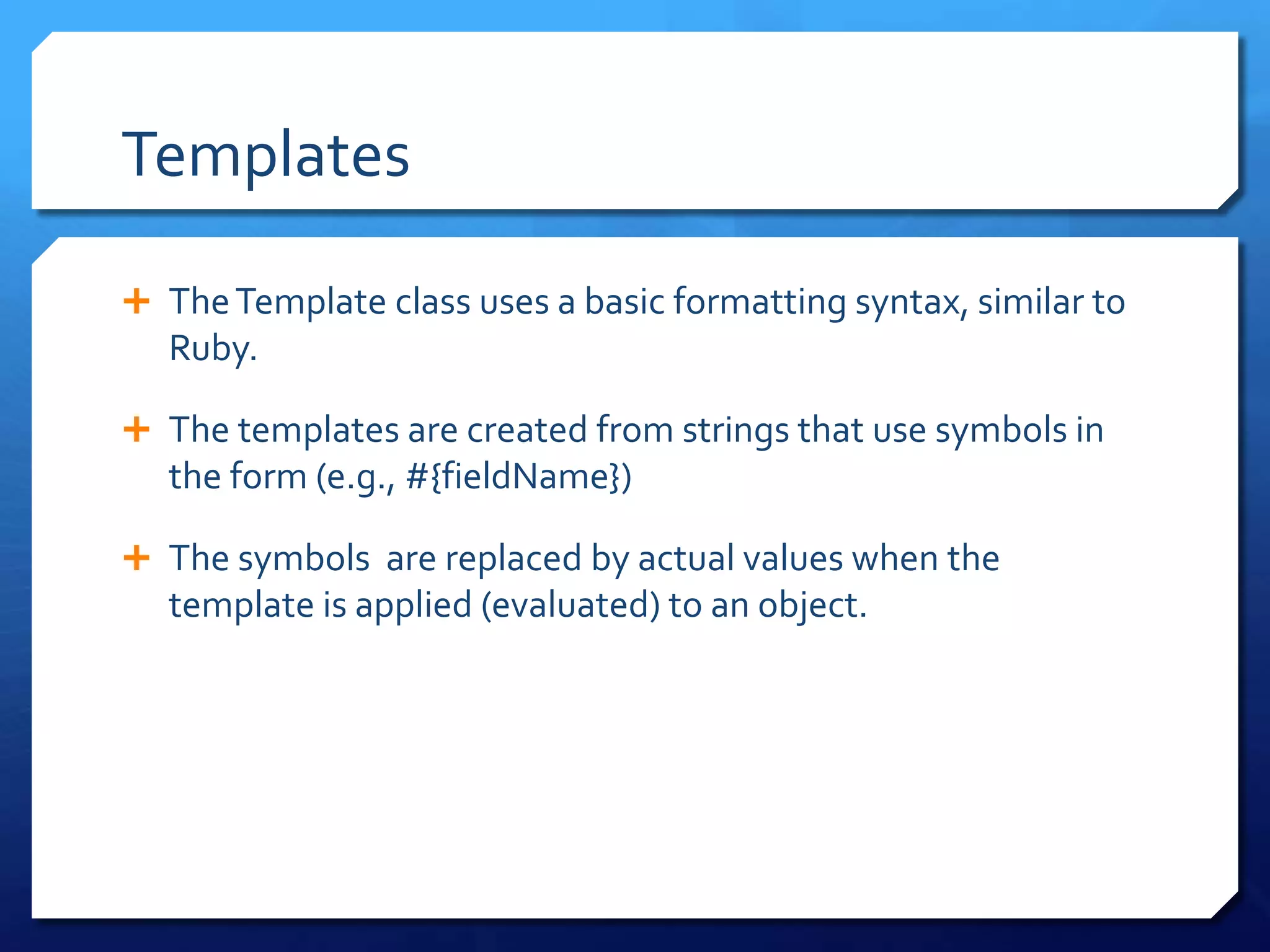 Templates
 TheTemplate class uses a basic formatting syntax, similar to
Ruby.
 The templates are created from strings that use symbols in
the form (e.g., #{fieldName})
 The symbols are replaced by actual values when the
template is applied (evaluated) to an object.
 