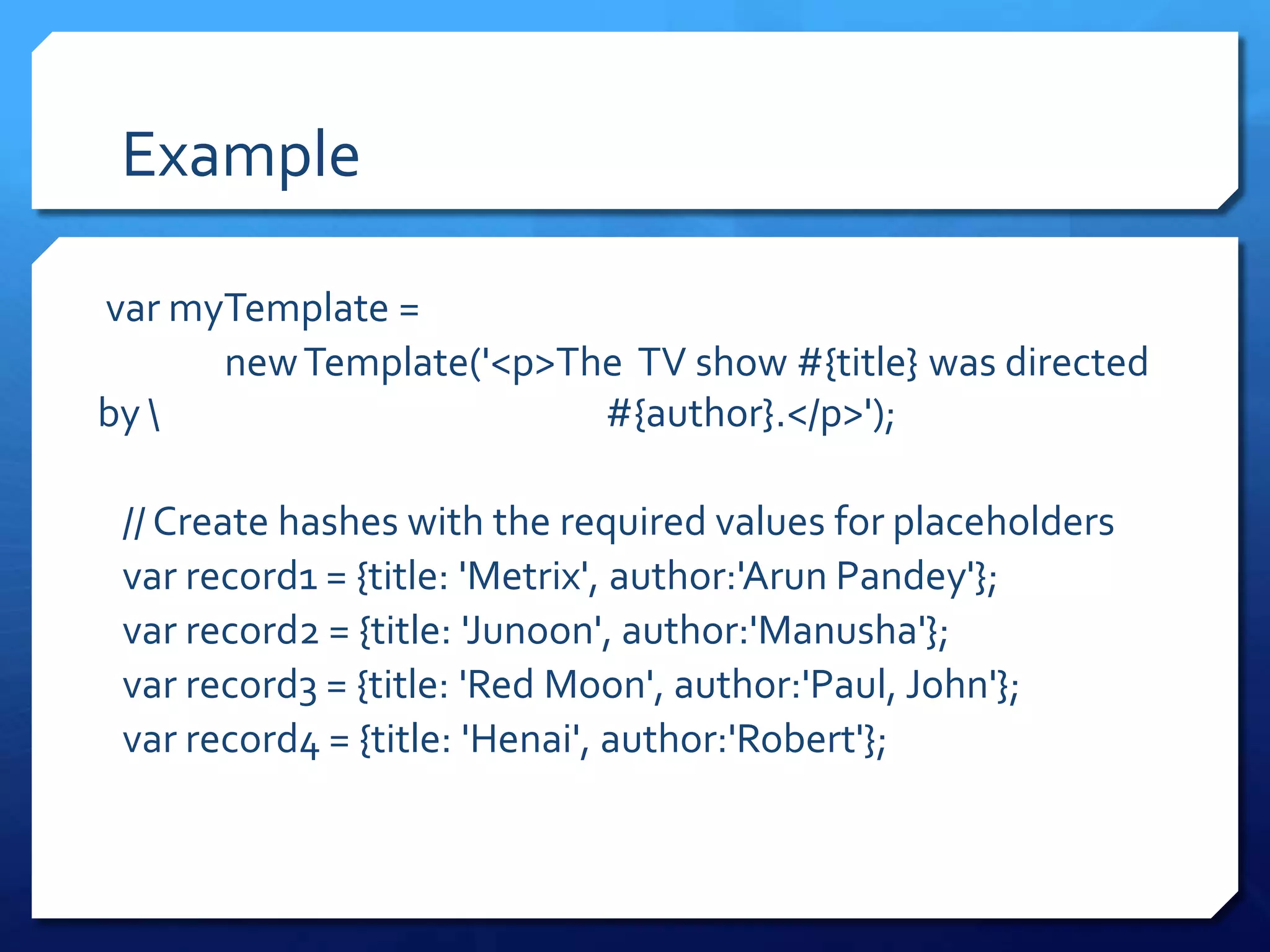 Example
var myTemplate =
newTemplate('<p>The TV show #{title} was directed
by  #{author}.</p>');
// Create hashes with the required values for placeholders
var record1 = {title: 'Metrix', author:'Arun Pandey'};
var record2 = {title: 'Junoon', author:'Manusha'};
var record3 = {title: 'Red Moon', author:'Paul, John'};
var record4 = {title: 'Henai', author:'Robert'};
 