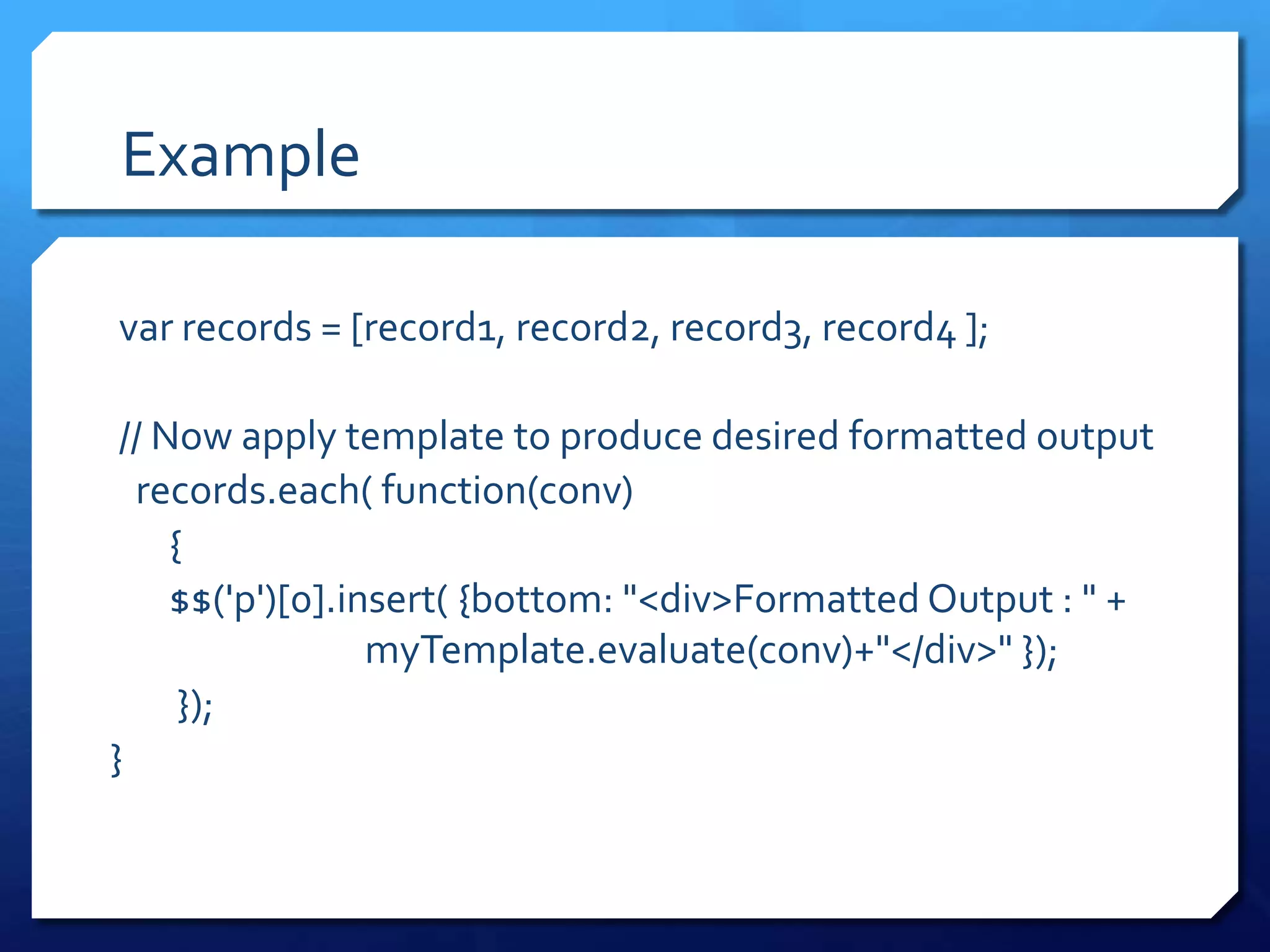 Example
var records = [record1, record2, record3, record4 ];
// Now apply template to produce desired formatted output
records.each( function(conv)
{
$$('p')[0].insert( {bottom: "<div>Formatted Output : " +
myTemplate.evaluate(conv)+"</div>" });
});
}
 
