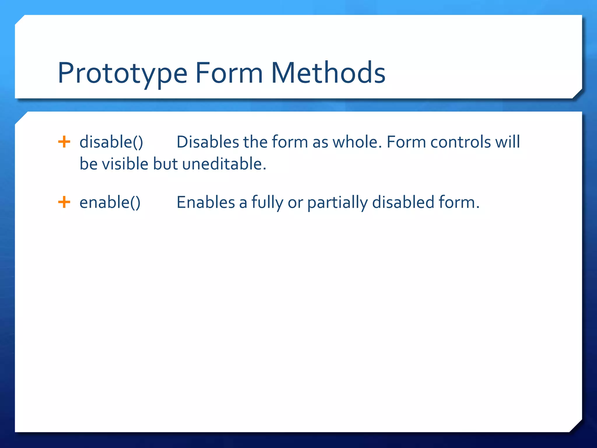 Prototype Form Methods
 disable() Disables the form as whole. Form controls will
be visible but uneditable.
 enable() Enables a fully or partially disabled form.
 