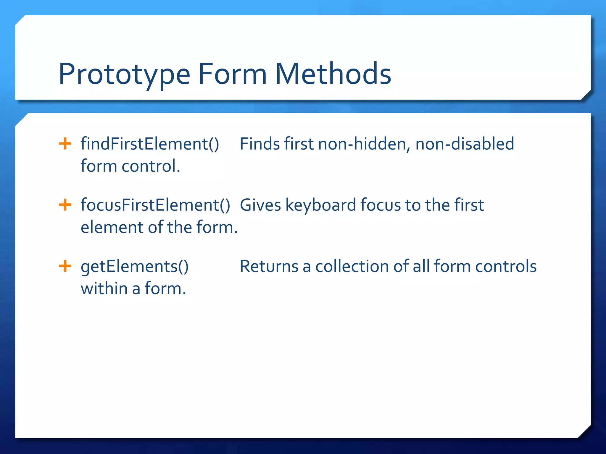 Prototype Form Methods
 findFirstElement() Finds first non-hidden, non-disabled
form control.
 focusFirstElement() Gives keyboard focus to the first
element of the form.
 getElements() Returns a collection of all form controls
within a form.
 