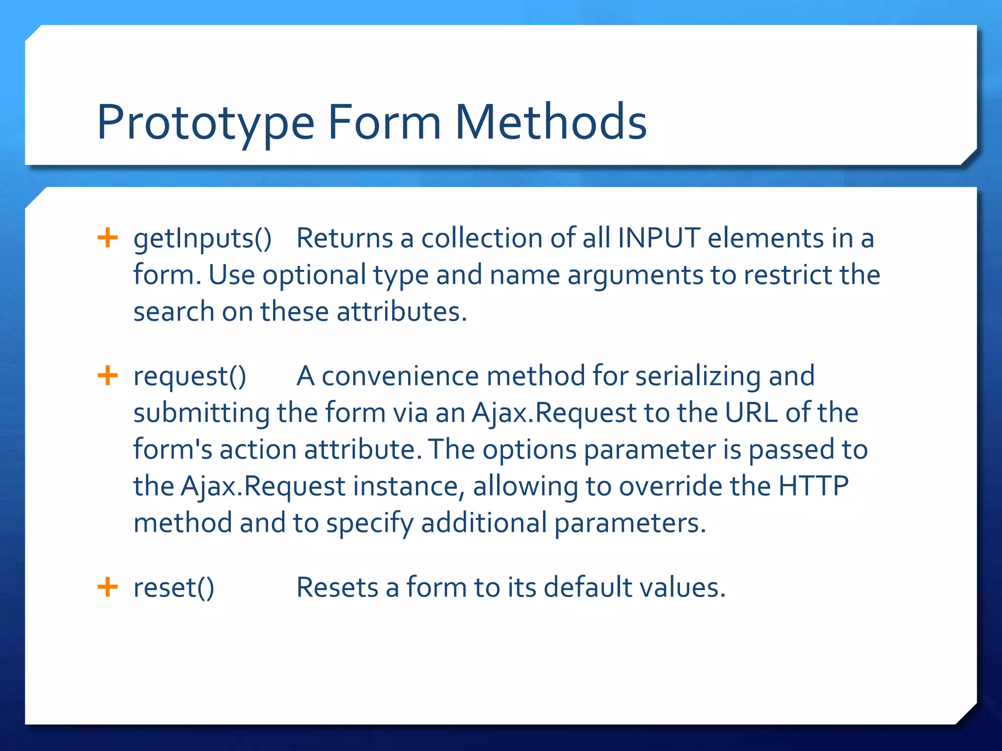 Prototype Form Methods
 getInputs() Returns a collection of all INPUT elements in a
form. Use optional type and name arguments to restrict the
search on these attributes.
 request() A convenience method for serializing and
submitting the form via an Ajax.Request to the URL of the
form's action attribute.The options parameter is passed to
the Ajax.Request instance, allowing to override the HTTP
method and to specify additional parameters.
 reset() Resets a form to its default values.
 