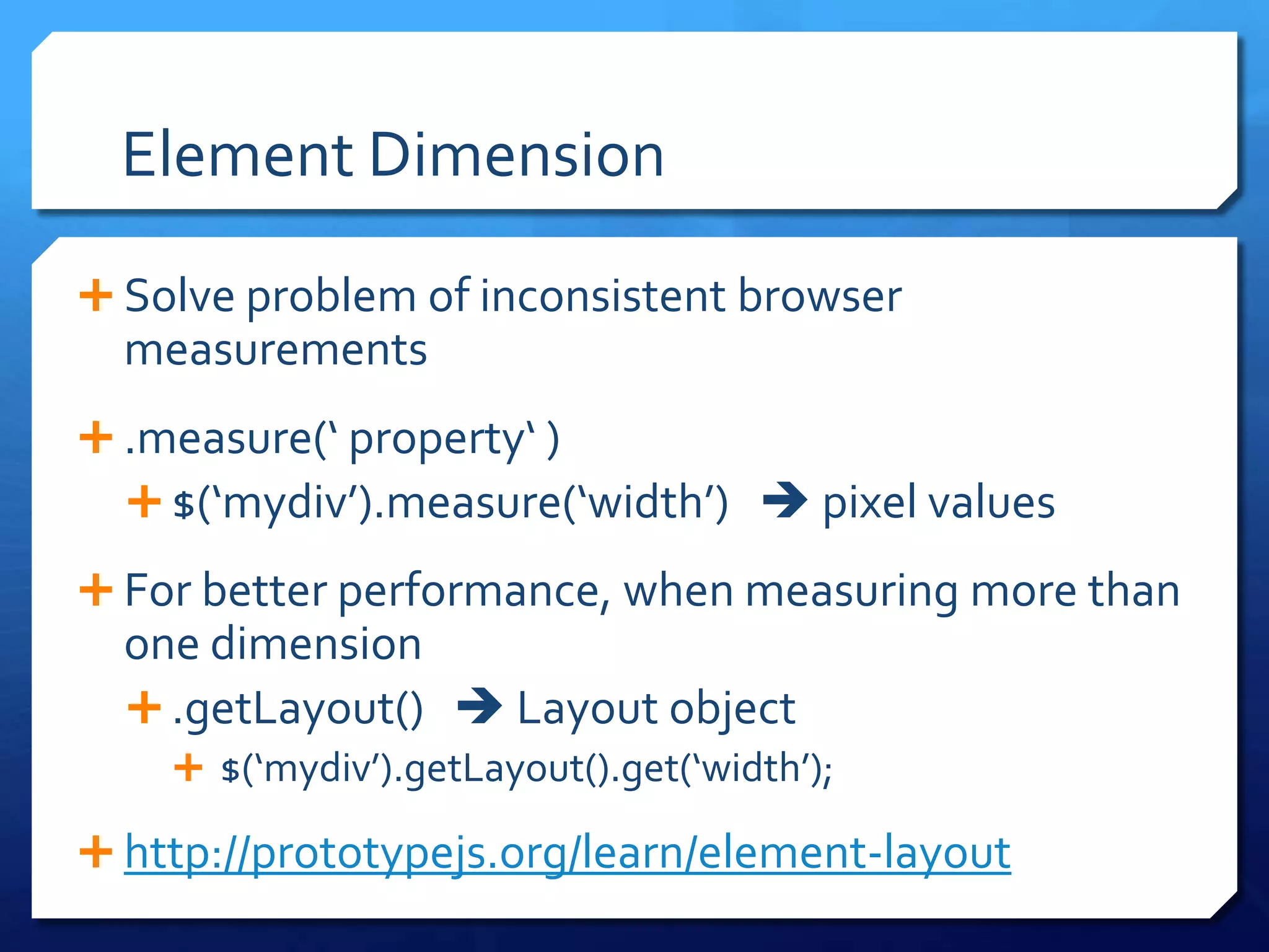 Element Dimension
 Solve problem of inconsistent browser
measurements
 .measure(‘ property‘ )
 $(‘mydiv’).measure(‘width’)  pixel values
 For better performance, when measuring more than
one dimension
 .getLayout()  Layout object
 $(‘mydiv’).getLayout().get(‘width’);
 http://prototypejs.org/learn/element-layout
 