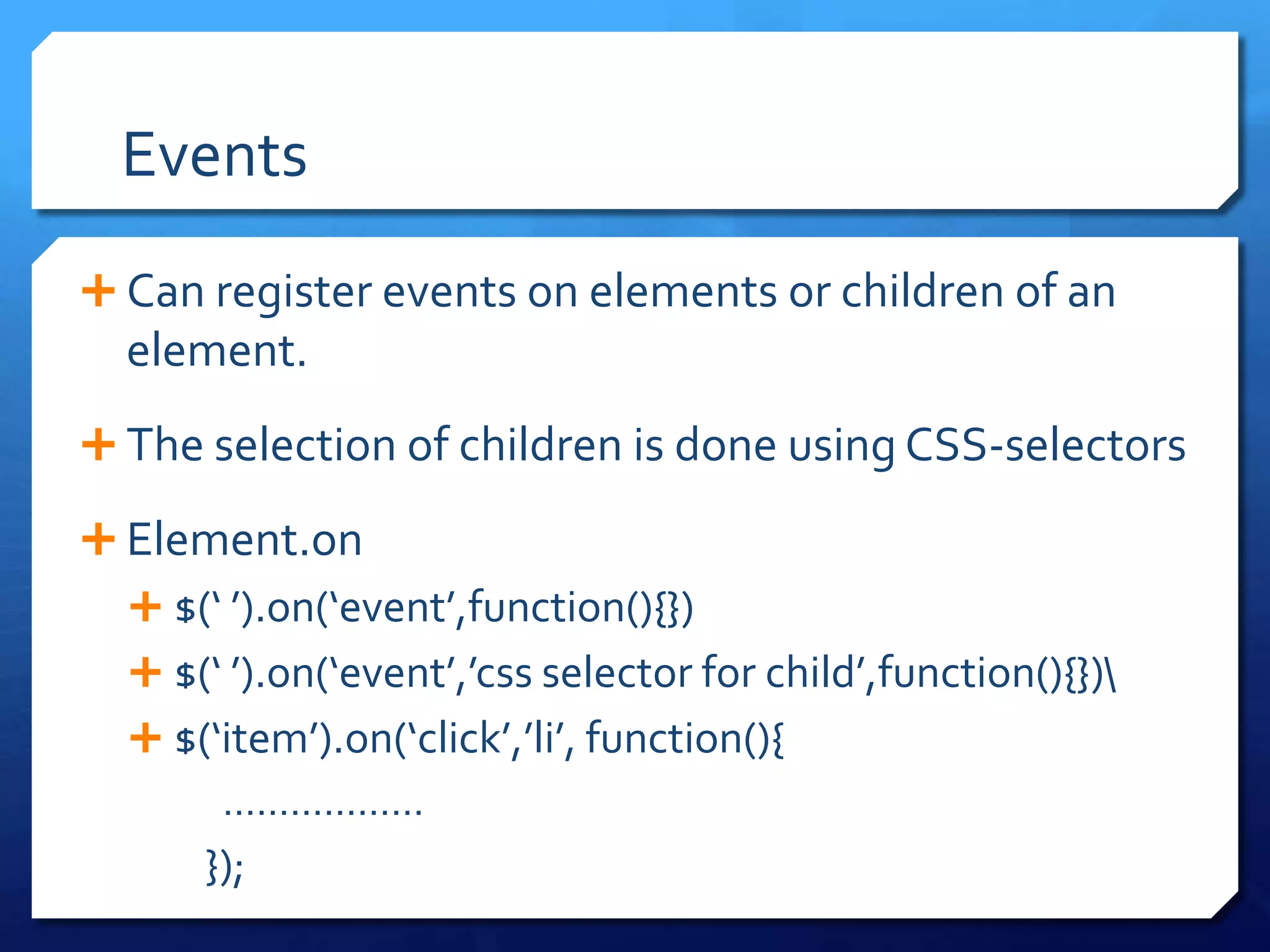 Events
 Can register events on elements or children of an
element.
 The selection of children is done using CSS-selectors
 Element.on
 $(‘ ’).on(‘event’,function(){})
 $(‘ ’).on(‘event’,’css selector for child’,function(){})
 $(‘item’).on(‘click’,’li’, function(){
………………
});
 