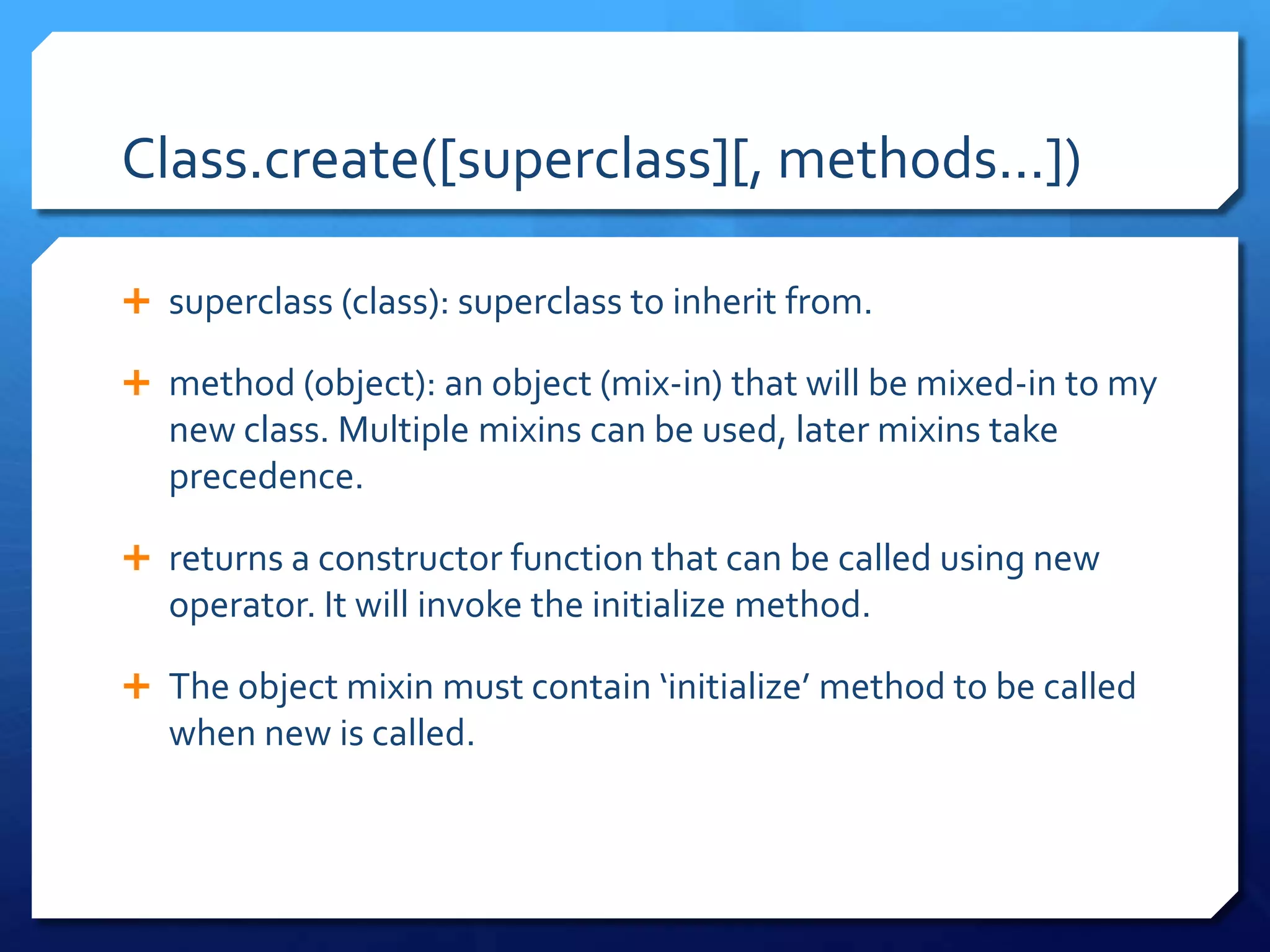Class.create([superclass][, methods...])
 superclass (class): superclass to inherit from.
 method (object): an object (mix-in) that will be mixed-in to my
new class. Multiple mixins can be used, later mixins take
precedence.
 returns a constructor function that can be called using new
operator. It will invoke the initialize method.
 The object mixin must contain ‘initialize’ method to be called
when new is called.
 