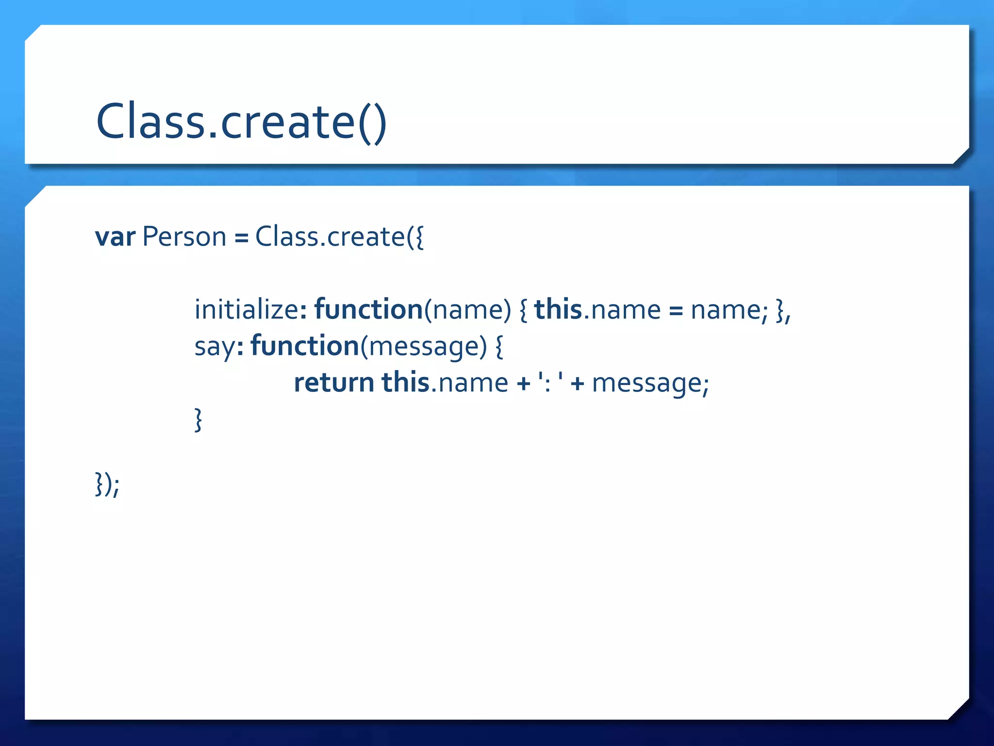 Class.create()
var Person = Class.create({
initialize: function(name) { this.name = name; },
say: function(message) {
return this.name + ': ' + message;
}
});
 
