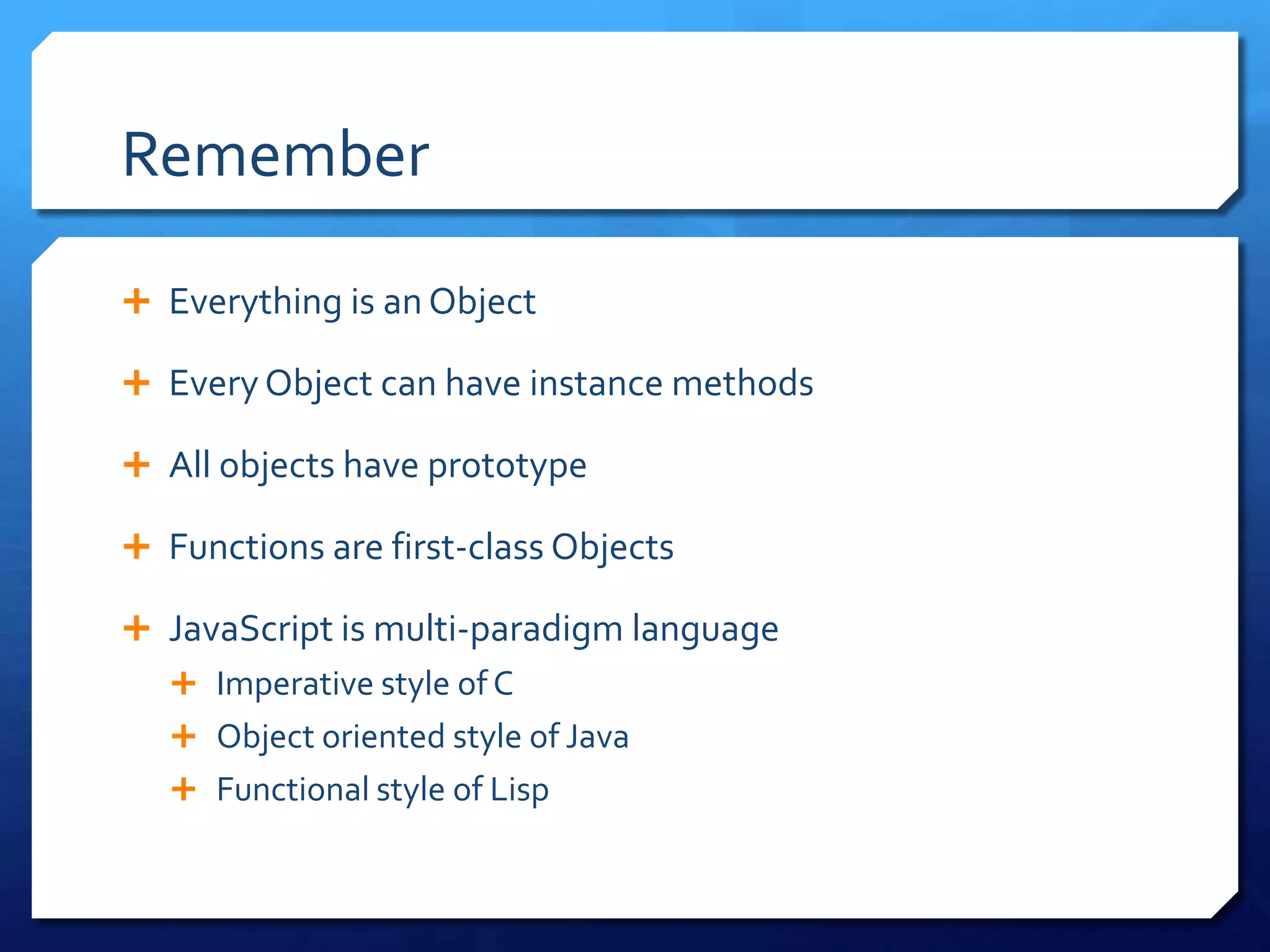 Remember
 Everything is an Object
 Every Object can have instance methods
 All objects have prototype
 Functions are first-class Objects
 JavaScript is multi-paradigm language
 Imperative style of C
 Object oriented style of Java
 Functional style of Lisp
 