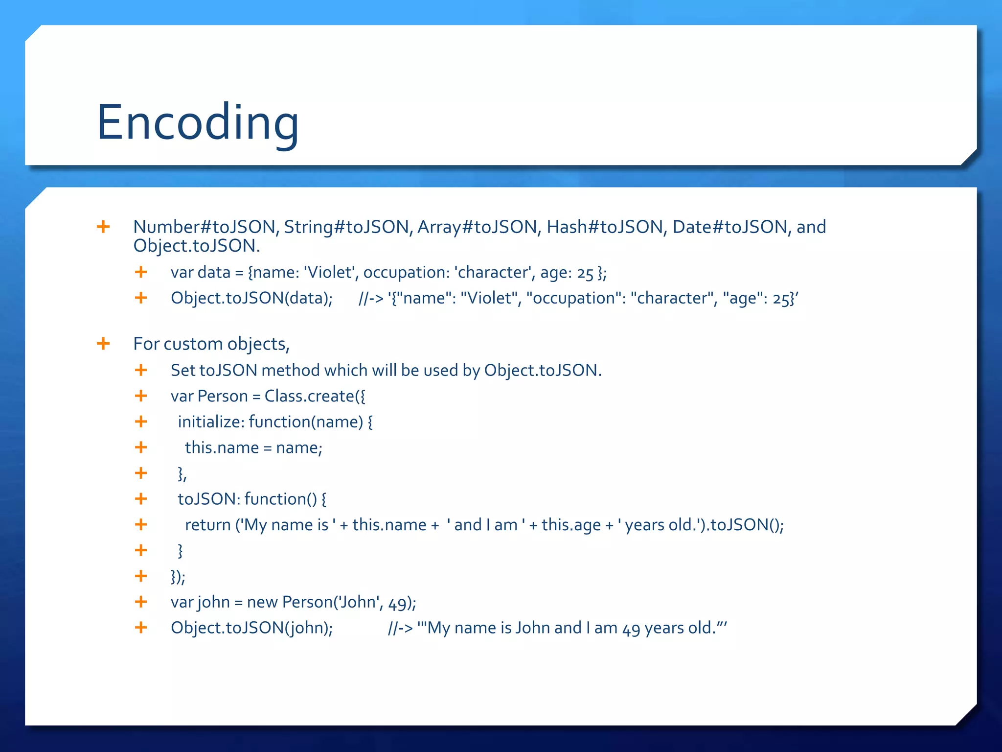 Encoding
 Number#toJSON, String#toJSON,Array#toJSON, Hash#toJSON, Date#toJSON, and
Object.toJSON.
 var data = {name: 'Violet', occupation: 'character', age: 25 };
 Object.toJSON(data); //-> '{"name": "Violet", "occupation": "character", "age": 25}’
 For custom objects,
 Set toJSON method which will be used by Object.toJSON.
 var Person = Class.create({
 initialize: function(name) {
 this.name = name;
 },
 toJSON: function() {
 return ('My name is ' + this.name + ' and I am ' + this.age + ' years old.').toJSON();
 }
 });
 var john = new Person('John', 49);
 Object.toJSON(john); //-> '"My name is John and I am 49 years old.”’
 