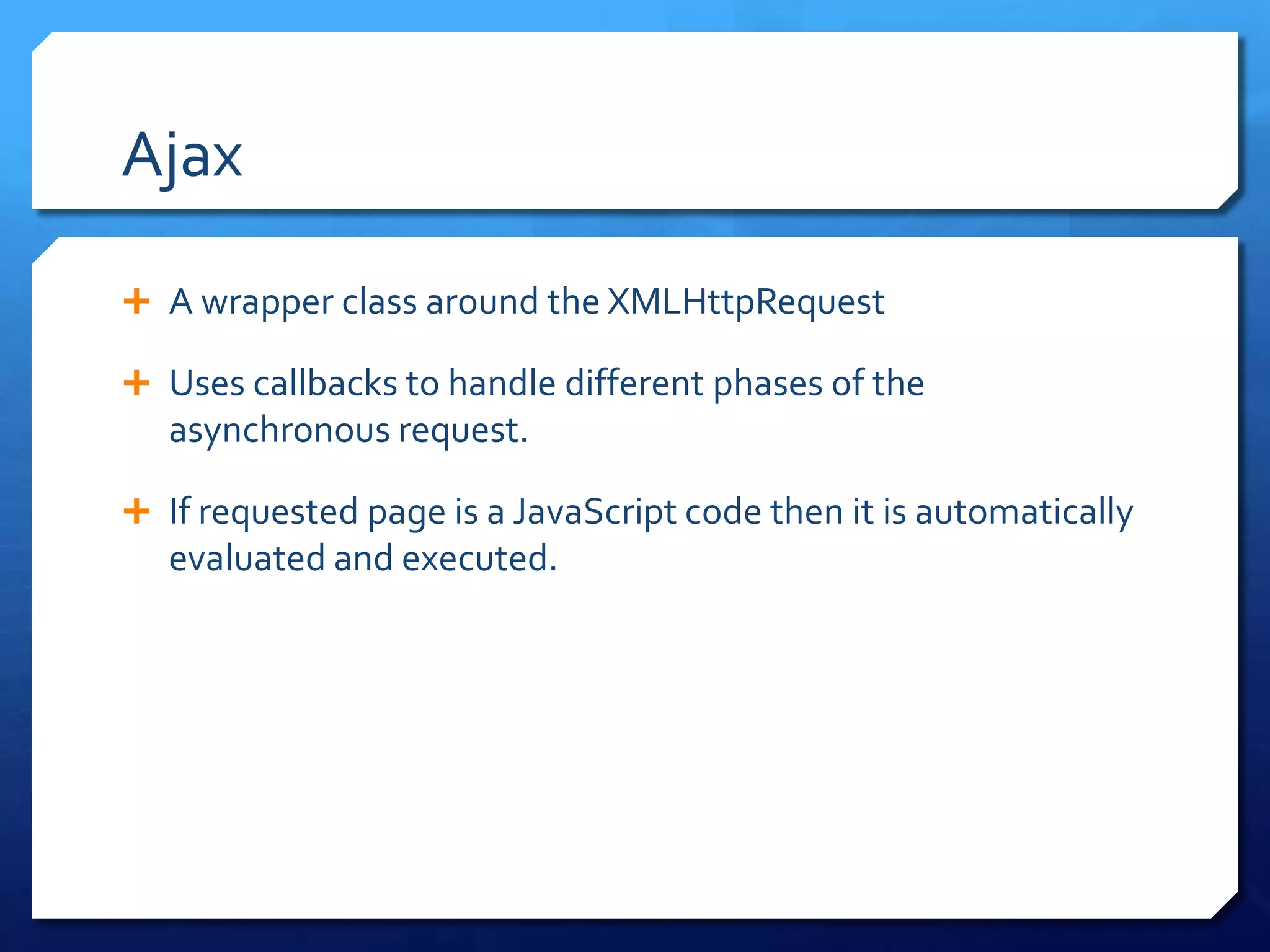 Ajax
 A wrapper class around the XMLHttpRequest
 Uses callbacks to handle different phases of the
asynchronous request.
 If requested page is a JavaScript code then it is automatically
evaluated and executed.
 