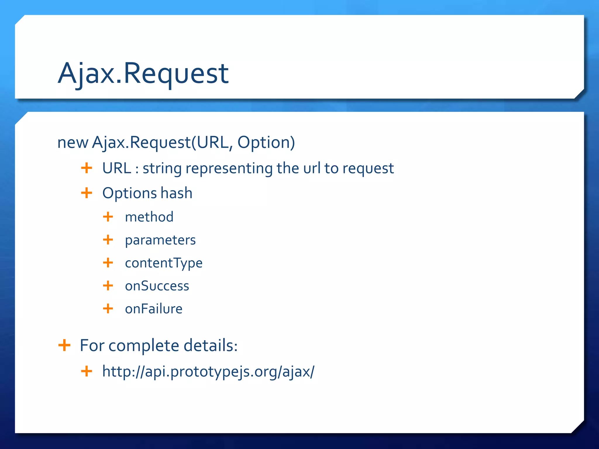 Ajax.Request
new Ajax.Request(URL, Option)
 URL : string representing the url to request
 Options hash
 method
 parameters
 contentType
 onSuccess
 onFailure
 For complete details:
 http://api.prototypejs.org/ajax/
 