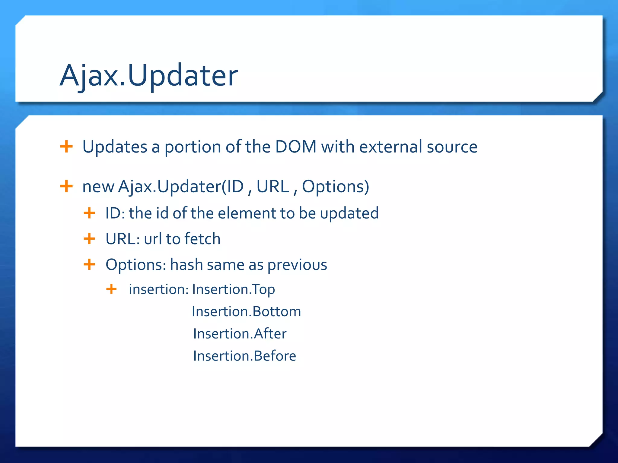 Ajax.Updater
 Updates a portion of the DOM with external source
 new Ajax.Updater(ID , URL , Options)
 ID: the id of the element to be updated
 URL: url to fetch
 Options: hash same as previous
 insertion: Insertion.Top
Insertion.Bottom
Insertion.After
Insertion.Before
 