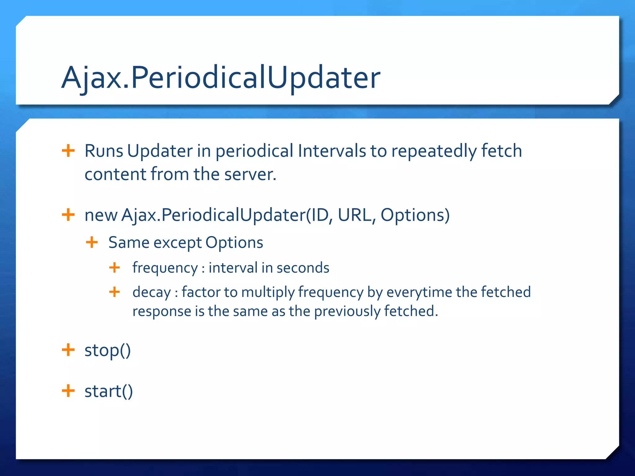Ajax.PeriodicalUpdater
 Runs Updater in periodical Intervals to repeatedly fetch
content from the server.
 new Ajax.PeriodicalUpdater(ID, URL, Options)
 Same except Options
 frequency : interval in seconds
 decay : factor to multiply frequency by everytime the fetched
response is the same as the previously fetched.
 stop()
 start()
 
