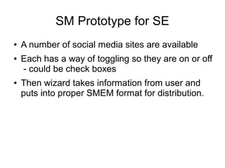 SM Prototype for SE
● A number of social media sites are available
● Each has a way of toggling so they are on or off
- could be check boxes
● Then wizard takes information from user and
puts into proper SMEM format for distribution.
 