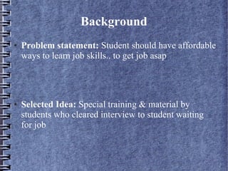 Background
● Problem statement: Student should have affordable
ways to learn job skills.. to get job asap
● Selected Idea: Special training & material by
students who cleared interview to student waiting
for job
 