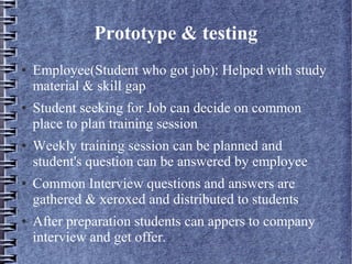 Prototype & testing
● Employee(Student who got job): Helped with study
material & skill gap
● Student seeking for Job can decide on common
place to plan training session
● Weekly training session can be planned and
student's question can be answered by employee
● Common Interview questions and answers are
gathered & xeroxed and distributed to students
● After preparation students can appers to company
interview and get offer.
 