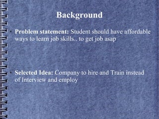 Background
● Problem statement: Student should have affordable
ways to learn job skills.. to get job asap
● Selected Idea: Company to hire and Train instead
of Interview and employ
 