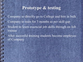 Prototype & testing
● Company to directly go to College and hire in bulk
● Company to train for 3 months as per skill gap
● Student to learn essencial job skills through on Job
trainee
● After succesful training students become employee
of Company
 