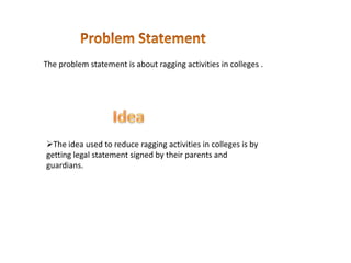 The problem statement is about ragging activities in colleges .
The idea used to reduce ragging activities in colleges is by
getting legal statement signed by their parents and
guardians.
 