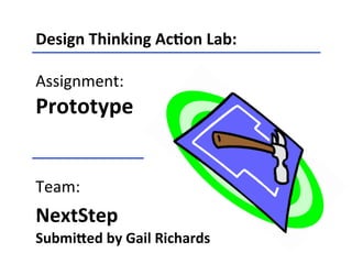 Design	
  Thinking	
  Ac-on	
  Lab:	
  
	
  
Assignment:	
  
Prototype	
  	
  
	
  	
  
	
  
Team:	
  
NextStep	
  	
  
Submi=ed	
  by	
  Gail	
  Richards	
  
 