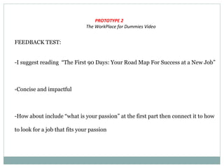PROTOTYPE 2
The WorkPlace for Dummies Video
FEEDBACK TEST:
-I suggest reading “The First 90 Days: Your Road Map For Success at a New Job”
-Concise and impactful
-How about include “what is your passion” at the first part then connect it to how
to look for a job that fits your passion
 
