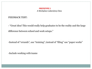 PROTOTYPE 1
A Workplace-Laboratory Class
FEEDBACK TEST:
- “Great idea! This would really help graduates to be the reality and the large
difference between school and work setups.”
-Instead of “errands”, use “training”; instead of “filing” use “paper works”
-Include working with teams
 