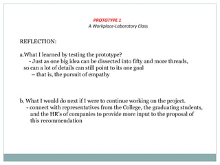 PROTOTYPE 1
A Workplace-Laboratory Class
REFLECTION:
a.What I learned by testing the prototype?
- Just as one big idea can be dissected into fifty and more threads,
so can a lot of details can still point to its one goal
– that is, the pursuit of empathy
b. What I would do next if I were to continue working on the project.
- connect with representatives from the College, the graduating students,
and the HR’s of companies to provide more input to the proposal of
this recommendation
 