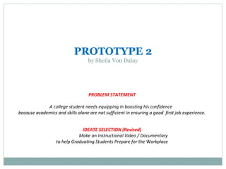 PROTOTYPE 2
by Sheila Von Dalay
PROBLEM STATEMENT
A college student needs equipping in boosting his confidence
because academics and skills alone are not sufficient in ensuring a good first job experience.
IDEATE SELECTION (Revised)
Make an Instructional Video / Documentary
to help Graduating Students Prepare for the Workplace
 