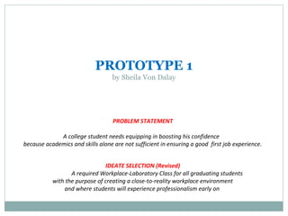 PROTOTYPE 1
by Sheila Von Dalay
PROBLEM STATEMENT
A college student needs equipping in boosting his confidence
because academics and skills alone are not sufficient in ensuring a good first job experience.
IDEATE SELECTION (Revised)
A required Workplace-Laboratory Class for all graduating students
with the purpose of creating a close-to-reality workplace environment
and where students will experience professionalism early on
 