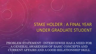 STAKE HOLDER : A FINAL YEAR
UNDER GRADUATE STUDENT
PROBLEM STATEMENT : INTERVIEWEE HAS A NEED FOR
A GENERAL AWARENESS OF BASIC CONCEPTS AND
CURRENT AFFAIRS AND A GOOD RELATIONSHIP SKILL
 
