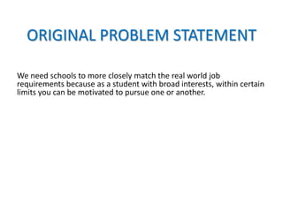ORIGINAL PROBLEM STATEMENT
We need schools to more closely match the real world job
requirements because as a student with broad interests, within certain
limits you can be motivated to pursue one or another.
 