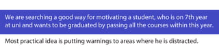 We are searching a good way for motivating a student, who is on 7th year
at uni and wants to be graduated by passing all the courses within this year.
Most practical idea is putting warnings to areas where he is distracted.
 