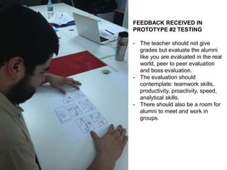 FEEDBACK RECEIVED IN
PROTOTYPE #2 TESTING
- The teacher should not give
grades but evaluate the alumni
like you are evaluated in the real
world, peer to peer evaluation
and boss evaluation.
- The evaluation should
contemplate: teamwork skills,
productivity, proactivity, speed,
analytical skills.
- There should also be a room for
alumni to meet and work in
groups.
 