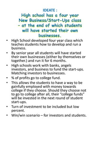• High School developed four year class which
teaches students how to develop and run a
business.
• By senior year all students will have started
their own businesses (either by themselves or
together.) and run it for 6 months.
• High schools work with banks, angels
investors, and business to fund the start-ups.
Matching investors to businesses.
• % of profits go to college fund.
• This allows the students to have a way to be
gainfully employed with money towards
college if they choose. Should they choose not
to go to college after all, their “college funds”
will be invested in the next round of student
start-ups.
• Turn of investment to be included but low
percent.
• Win/win scenario – for investors and students.
IDEATE :
 