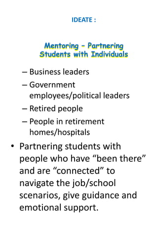 – Business leaders
– Government
employees/political leaders
– Retired people
– People in retirement
homes/hospitals
• Partnering students with
people who have “been there”
and are “connected” to
navigate the job/school
scenarios, give guidance and
emotional support.
IDEATE :
 