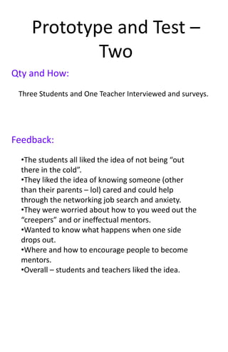 Prototype and Test –
Two
Feedback:
Qty and How:
Three Students and One Teacher Interviewed and surveys.
•The students all liked the idea of not being “out
there in the cold”.
•They liked the idea of knowing someone (other
than their parents – lol) cared and could help
through the networking job search and anxiety.
•They were worried about how to you weed out the
“creepers” and or ineffectual mentors.
•Wanted to know what happens when one side
drops out.
•Where and how to encourage people to become
mentors.
•Overall – students and teachers liked the idea.
 