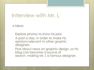 Interview with Mr. L
 Ideas
- Explore photos to show his jobs
- A post a day, in order to make his
opinions relevant to other graphic
designers
- Post about news on graphic design, so his
blog can become a source of
search, making Mr. L a famous designer.
 